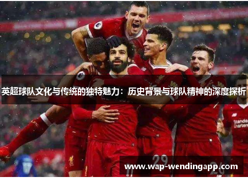 英超球队文化与传统的独特魅力:历史背景与球队精神的深度探析 英超球队文化与传统的独特魅力:历史背景与球队精神的深度探析