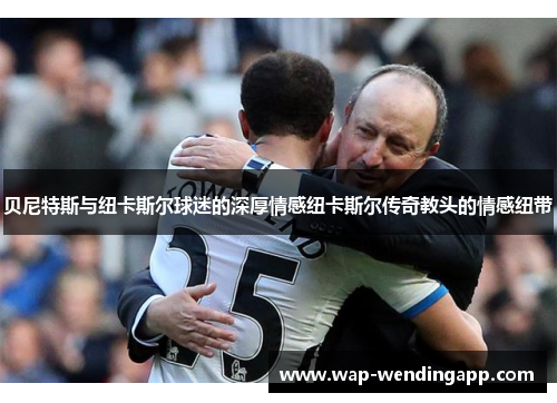 贝尼特斯与纽卡斯尔球迷的深厚情感纽卡斯尔传奇教头的情感纽带 贝尼特斯与纽卡斯尔球迷的深厚情感纽卡斯尔传奇教头的情感纽带