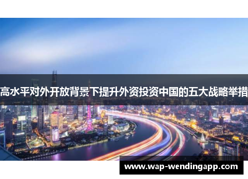 高水平对外开放背景下提升外资投资中国的五大战略举措