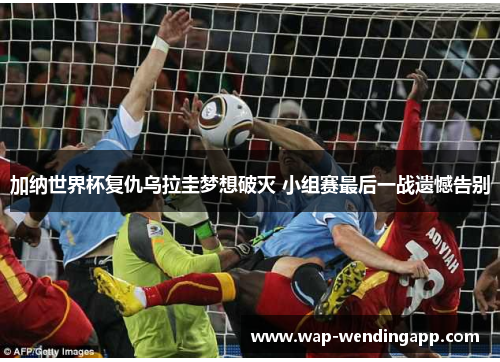 加纳世界杯复仇乌拉圭梦想破灭 小组赛最后一战遗憾告别 加纳世界杯复仇乌拉圭梦想破灭 小组赛最后一战遗憾告别