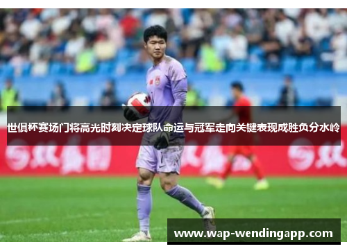 世俱杯赛场门将高光时刻决定球队命运与冠军走向关键表现成胜负分水岭